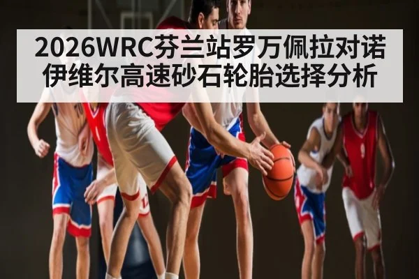 2026WRC芬兰站罗万佩拉对诺伊维尔高速砂石轮胎选择分析